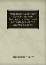 Wisconsin Gazetteer: Containing the Names, Location, and Advantages, of the Counties, Cities