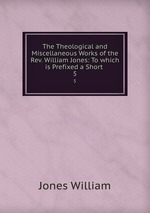 The Theological and Miscellaneous Works of the Rev. William Jones: To which is Prefixed a Short .. 5