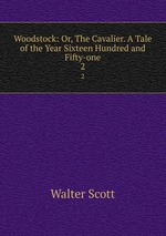 Woodstock: Or, The Cavalier. A Tale of the Year Sixteen Hundred and Fifty-one. 2