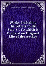 Works, Including His Letters to His Son, &c.: To which is Prefixed an Original Life of the Author