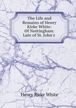 The Life and Remains of Henry Kirke White: Of Nottingham: Late of St. John`s