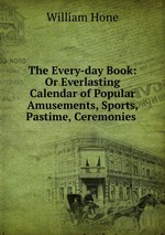 The Every-day Book: Or Everlasting Calendar of Popular Amusements, Sports, Pastime, Ceremonies