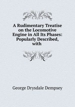 A Rudimentary Treatise on the Locomotive Engine in All Its Phases: Popularly Described, with