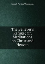 The Believer`s Refuge; Or, Meditations on Christ and Heaven