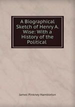 A Biographical Sketch of Henry A. Wise: With a History of the Political