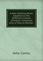 A New Spelling Book: Adapted to the Different Classes of Pupils: Compiled with a View to Render