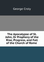 The Apocalypse of St. John, Or Prophecy of the Rise, Progress, and Fall of the Church of Rome