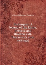 Burlesques: A legend of the Rhine, Rebecca and Rowena. (Mr. Thackeray`s misc. writings)