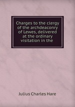 Charges to the clergy of the archdeaconry of Lewes, delivered at the ordinary visitation in the