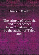 The cripple of Antioch, and other scenes from Christian life, by the author of `Tales and