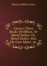 Cicero`s Three Books Of Offices, Or Moral Duties: Or, Moral Duties. Also His Cato Major, an