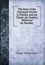 The Duty of the American Scholar to Politics and the Times: An Oration, Delivered on Tuesday