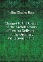 Charges to the Clergy of the Archdeaconry of Lewes: Delivered at the Ordinary Visitations in the