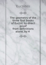 The geometry of the three first books of Euclid, by direct proof from definitions alone, by H