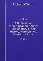 A Biblical and theological dictionary: Explanatory of the History, Manners and Customs of the