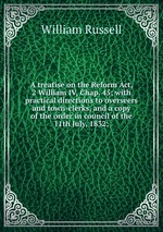 A treatise on the Reform Act, 2 William IV, Chap. 45; with practical directions to overseers and town-clerks, and a copy of the order in council of the 11th July, 1832;