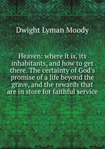 Heaven: where it is, its inhabitants, and how to get there. The certainty of God`s promise of a life beyond the grave, and the rewards that are in store for faithful service