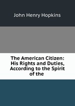 The American Citizen: His Rights and Duties, According to the Spirit of the