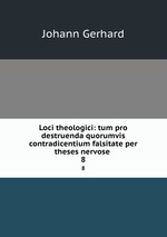 Loci theologici: tum pro destruenda quorumvis contradicentium falsitate per theses nervose .. 8