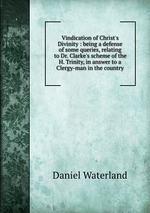 Vindication of Christ`s Divinity : being a defense of some queries, relating to Dr. Clarke`s scheme of the H. Trinity, in answer to a Clergy-man in the country
