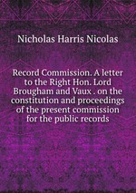 Record Commission. A letter to the Right Hon. Lord Brougham and Vaux . on the constitution and proceedings of the present commission for the public records