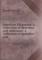 American Eloquence: a Collection of Speeches and Addresses: A Collection of Speeches and