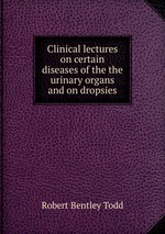 Clinical lectures on certain diseases of the the urinary organs and on dropsies