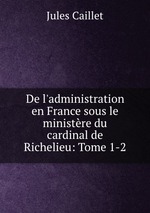 De l`administration en France sous le ministre du cardinal de Richelieu: Tome 1-2