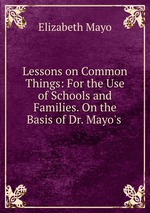 Lessons on Common Things: For the Use of Schools and Families. On the Basis of Dr. Mayo`s