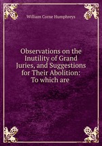 Observations on the Inutility of Grand Juries, and Suggestions for Their Abolition: To which are