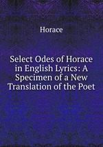 Select Odes of Horace in English Lyrics: A Specimen of a New Translation of the Poet