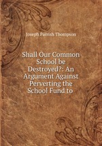 Shall Our Common School be Destroyed?: An Argument Against Perverting the School Fund to