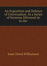 An Exposition and Defence of Universalism: In a Series of Sermons Dilivered sic in the