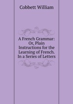 A French Grammar: Or, Plain Instructions for the Learning of French. In a Series of Letters