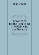 Knowledge for the People, Or The Plain why and Because