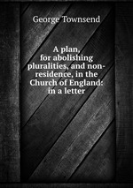 A plan, for abolishing pluralities, and non-residence, in the Church of England: in a letter