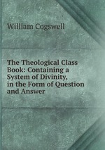 The Theological Class Book: Containing a System of Divinity, in the Form of Question and Answer
