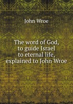 The word of God, to guide Israel to eternal life, explained to John Wroe