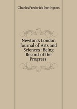 Newton`s London Journal of Arts and Sciences: Being Record of the Progress