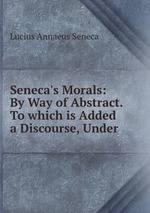 Seneca`s Morals: By Way of Abstract. To which is Added a Discourse, Under