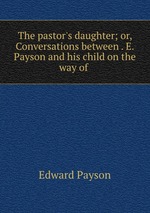 The pastor`s daughter; or, Conversations between . E. Payson and his child on the way of