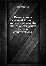 Remarks on a national Church, and reasons why the choice of clergymen by their congregations