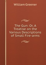 The Gun: Or, A Treatise on the Various Descriptions of Small Fire-arms