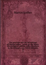 The precious and sacred writings of Martin Luther . based on the Kaiser chronological edition, with references to the Erlangen and Walch editions;. 10