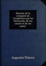 Histoire de la conquete de l`Angleterre par les Normands, de ses causes et de ses suites