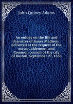 An eulogy on the life and character of James Madison . delivered at the request of the mayor, aldermen, and Common council of the city of Boston, September 27, 1836