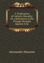 A Vindication of Catholic Morality: Or a Refutation of the Charges Brought Against it by