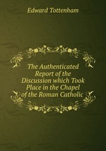 The Authenticated Report of the Discussion which Took Place in the Chapel of the Roman Catholic
