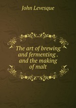 The art of brewing and fermenting . and the making of malt