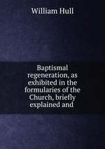 Baptismal regeneration, as exhibited in the formularies of the Church, briefly explained and